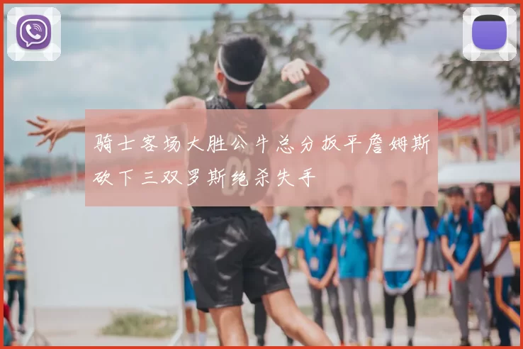 骑士客场大胜公牛总分扳平詹姆斯砍下三双罗斯绝杀失手