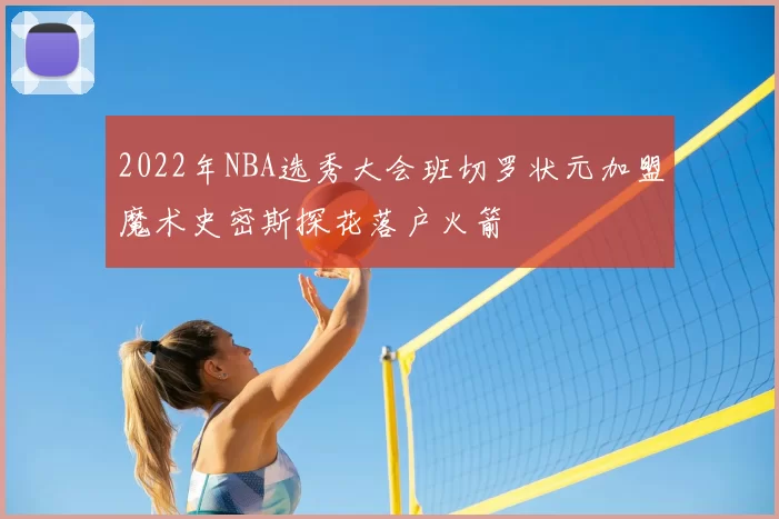 2022年NBA选秀大会班切罗状元加盟魔术史密斯探花落户火箭