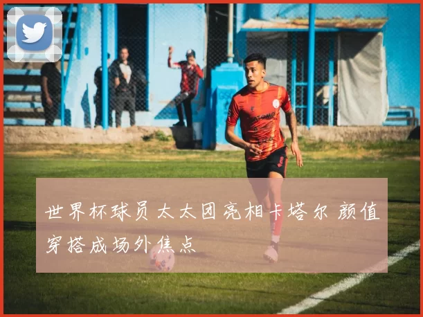 世界杯球员太太团亮相卡塔尔 颜值穿搭成场外焦点