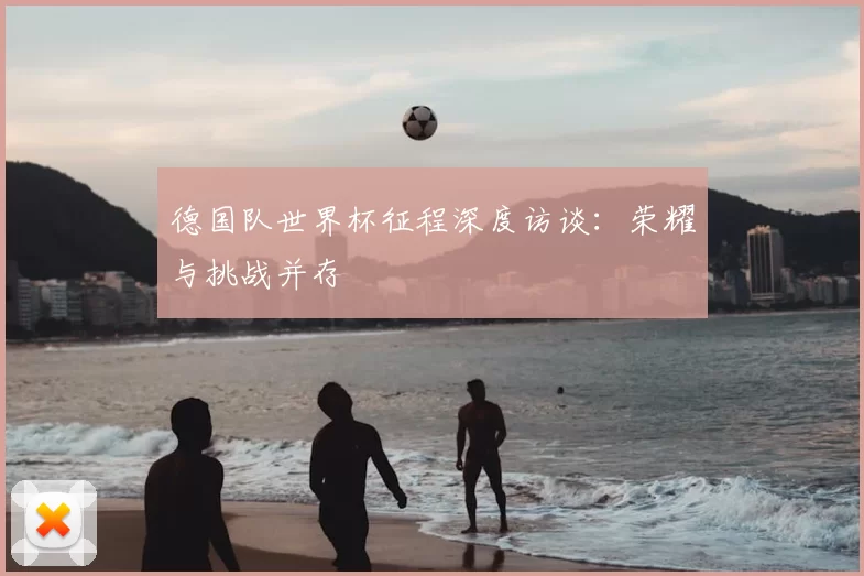 德国队世界杯征程深度访谈：荣耀与挑战并存