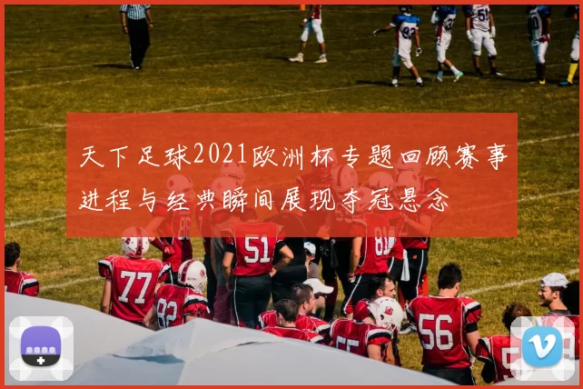 天下足球2021欧洲杯专题回顾赛事进程与经典瞬间展现夺冠悬念