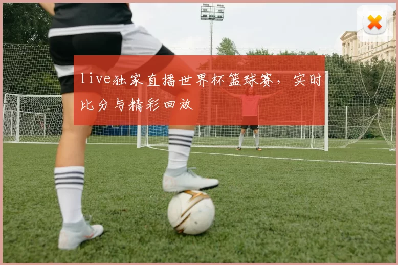 live独家直播世界杯篮球赛，实时比分与精彩回放
