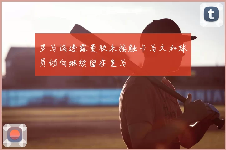 罗马诺透露曼联未接触卡马文加球员倾向继续留在皇马