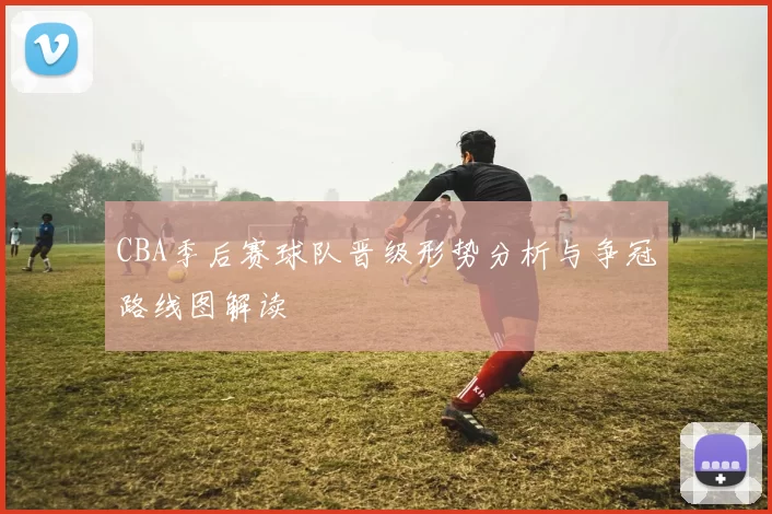 CBA季后赛球队晋级形势分析与争冠路线图解读