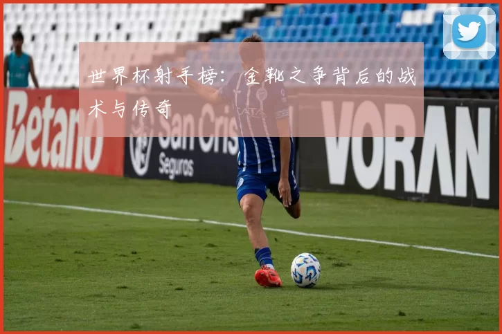 世界杯射手榜：金靴之争背后的战术与传奇
