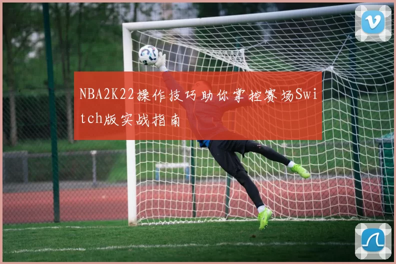 NBA2K22操作技巧助你掌控赛场Switch版实战指南