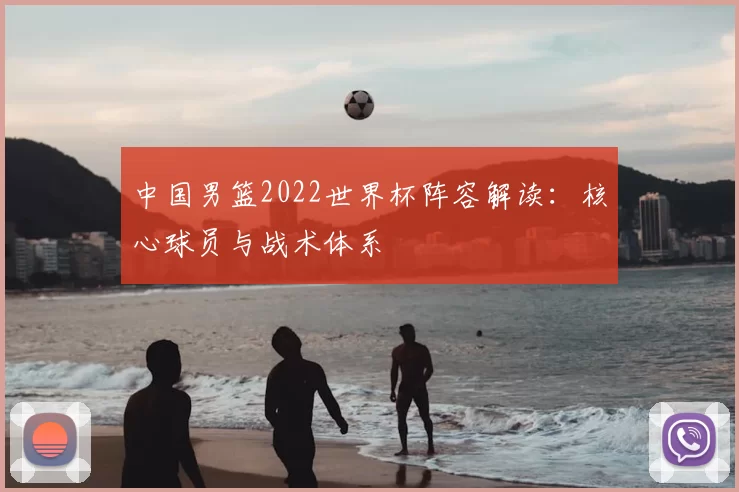 中国男篮2022世界杯阵容解读：核心球员与战术体系