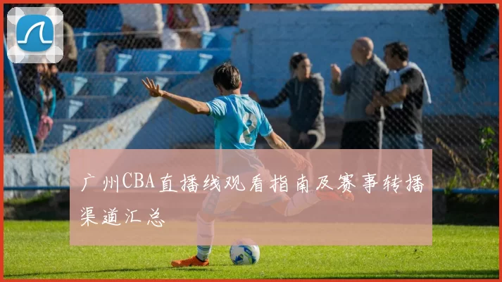 广州CBA直播线观看指南及赛事转播渠道汇总