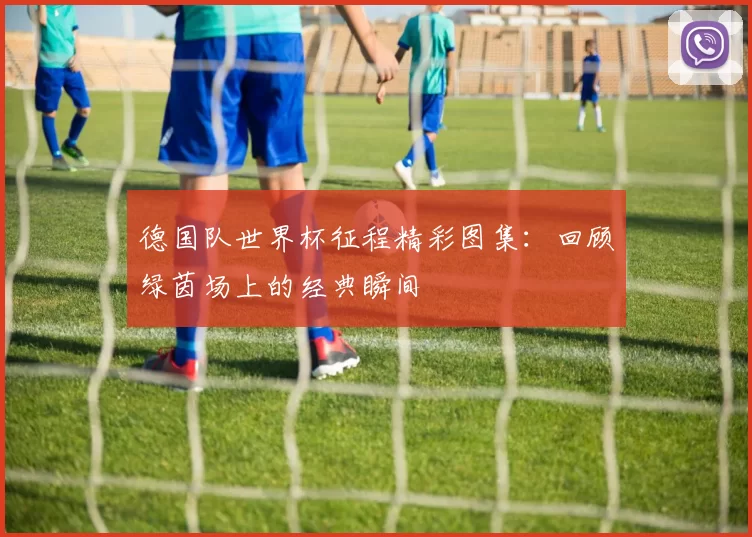 德国队世界杯征程精彩图集：回顾绿茵场上的经典瞬间