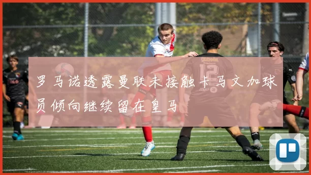 罗马诺透露曼联未接触卡马文加球员倾向继续留在皇马