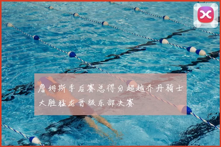 詹姆斯季后赛总得分超越乔丹骑士大胜猛龙晋级东部决赛