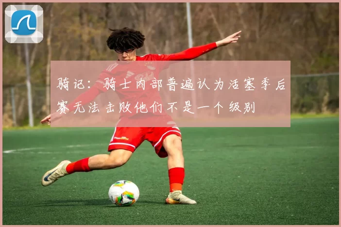 骑记：骑士内部普遍认为活塞季后赛无法击败他们不是一个级别